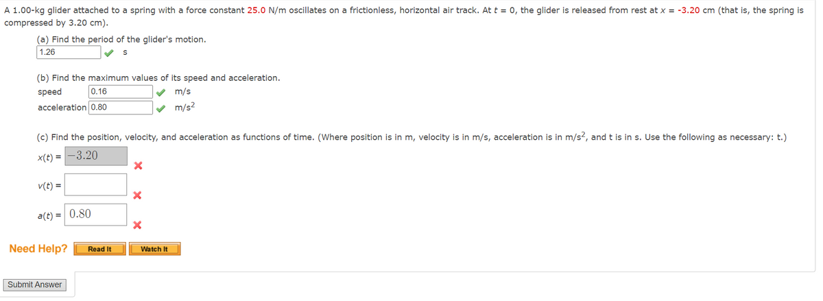 A 1.00-kg glider attached to a spring with a force constant 25.0 N/m oscillates on a frictionless, horizontal air track. At t = 0, the glider is released from rest at x = -3.20 cm (that is, the spring is
compressed by 3.20 cm).
(a) Find the period of the glider's motion.
1.26
S
(b) Find the maximum values of its speed and acceleration.
speed
0.16
m/s
m/s²
acceleration 0.80
(c) Find the position, velocity, and acceleration as functions of time. (Where position is in m, velocity is in m/s, acceleration is in m/s², and t is in s. Use the following as necessary: t.)
x(t) = -3.20
v(t) =
a(t) = 0.80
Need Help?
Submit Answer
Read It
Watch It