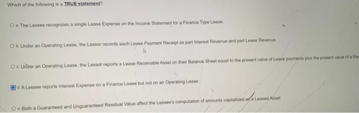 Which of the following is a TRUE statement?
Oa The Lessee recognizes a single Lease Expense on the Income Statement for a Finance Type Lease.
Ob Under an Operating Lease, the Lessor records each Lease Payment Receipt as part Interest Revenue and part Lease Revenue.
Oc Under an Operating Lease, the Lessot reports a Lease Receivable Asset on their Balance Sheet equal to the presernt value of Lease payments plus the present value of a Rem
d A Lessee reports Interest Expense on a Finance Lease but not on an Operating Lease.
Oe. Both a Guaranteed and Unguaranteed Residual Value affect the Lessee's computation of amounts capitalized as a Leased Asset
