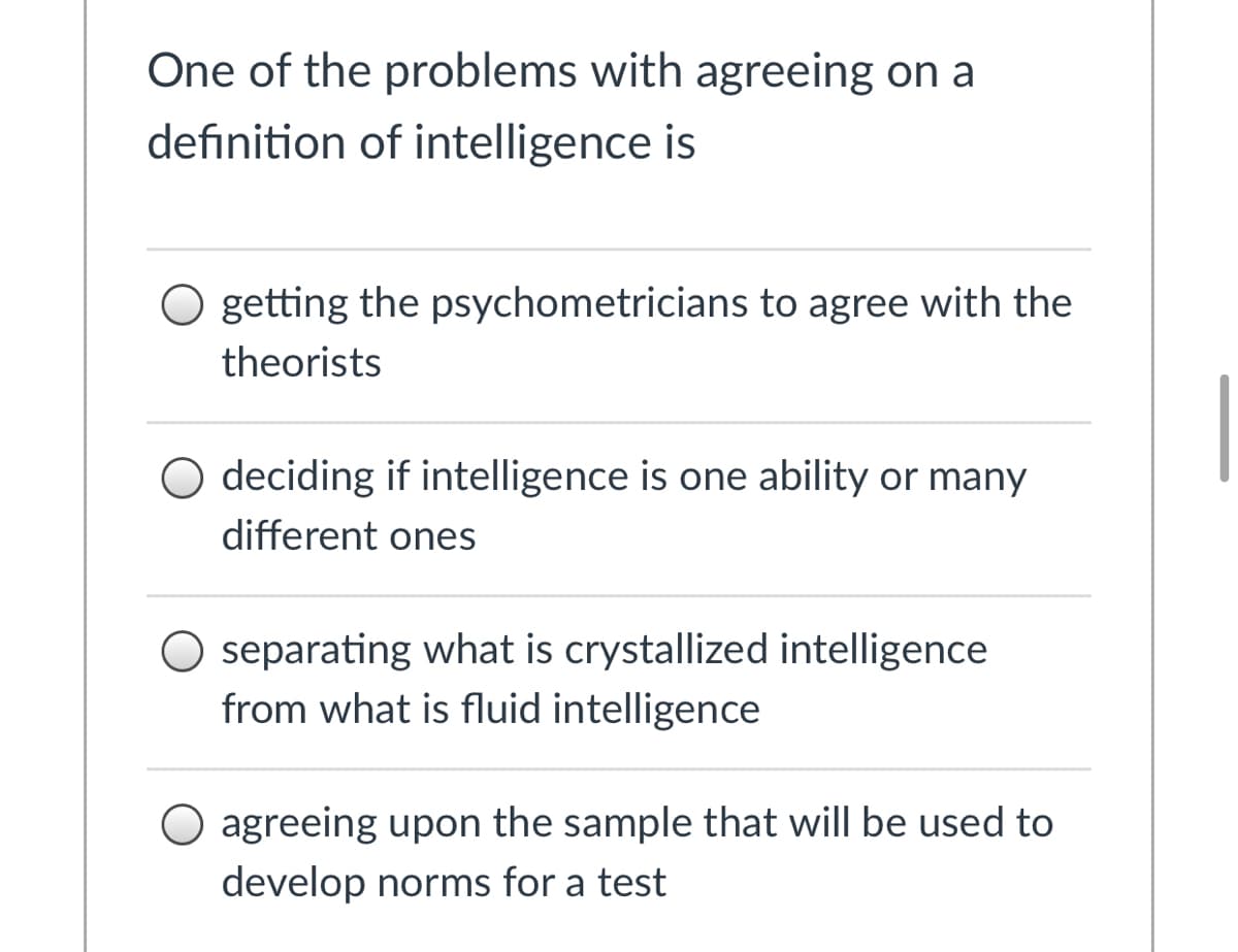One of the problems with agreeing on a
definition of intelligence is
getting the psychometricians to agree with the
theorists
O deciding if intelligence is one ability or many
different ones
O separating what is crystallized intelligence
from what is fluid intelligence
O agreeing upon the sample that will be used to
develop norms for a test
