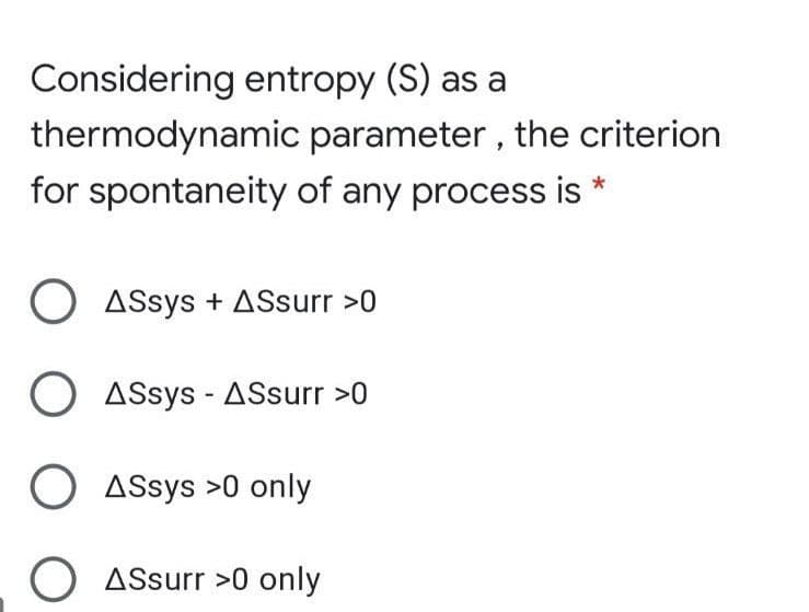 Considering entropy (S) as a
thermodynamic parameter , the criterion
for spontaneity of any process is *
O ASsys + ASsurr >0
O ASsys - ASsurr >0
O ASsys >0 only
O ASsurr >0 only
