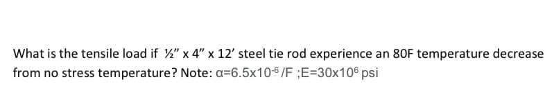 What is the tensile load if %2" x 4" x 12' steel tie rod experience an 80F temperature decrease
from no stress temperature? Note: a=6.5x10-6/F ;E=30x106 psi