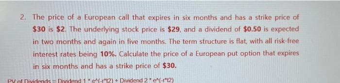 2. The price of a European call that expires in six months and has a strike price of
$30 is $2. The underlying stock price is $29, and a dividend of $0.50 is expected
in two months and again in five months. The term structure is flat, with all risk-free
interest rates being 10%. Calculate the price of a European put option that expires
in six months and has a strike price of $30.
PY of Dividends Dividend 1* e^(-12) + Dividend 2 * e^(-12)