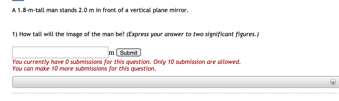 A 1.8-m-tall man stands 2.0 m in front of a vertical plane mirror.
1) How tall will the image of the man be? (Express your answer to two significant figures.)
m( Submit
You currently have 0 submissions for this question. Only 10 submission are allowed.
You can make 10 more submissions for this question.
