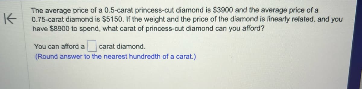 K
The average price of a 0.5-carat princess-cut diamond is $3900 and the average price of a
0.75-carat diamond is $5150. If the weight and the price of the diamond is linearly related, and you
have $8900 to spend, what carat of princess-cut diamond can you afford?
You can afford a carat diamond.
(Round answer to the nearest hundredth of a carat.)