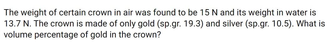 The weight of certain crown in air was found to be 15 N and its weight in water is
13.7 N. The crown is made of only gold (sp.gr. 19.3) and silver (sp.gr. 10.5). What is
volume percentage of gold in the crown?
