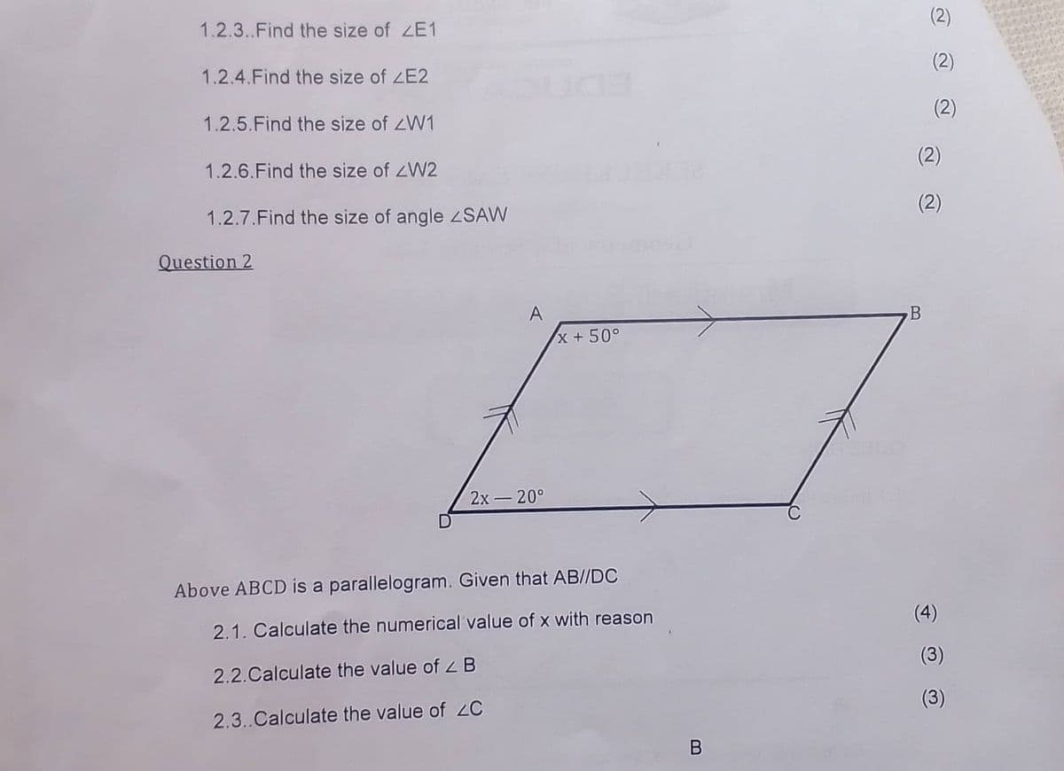 1.2.3.. Find the size of ZE1
1.2.4. Find the size of ZE2
1.2.5. Find the size of ZW1
1.2.6. Find the size of <W2
1.2.7.Find the size of angle <SAW
Question 2
2x -20°
x + 50°
Above ABCD is a parallelogram. Given that AB//DC
2.1. Calculate the numerical value of x with reason
2.2.Calculate the value of < B
2.3..Calculate the value of ZC
B
(2)
(2)
(2)
(2)
(2)
B
(4)
(3)
(3)
