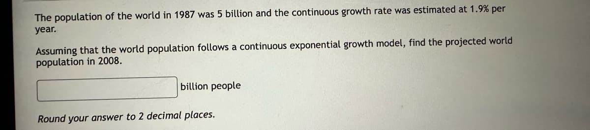 The population of the world in 1987 was 5 billion and the continuous growth rate was estimated at 1.9% per
year.
Assuming that the world population follows a continuous exponential growth model, find the projected world
population in 2008.
billion people
Round your answer to 2 decimal places.