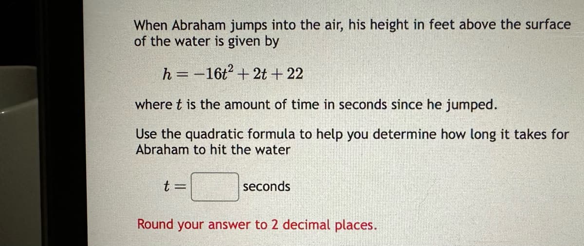 When Abraham jumps into the air, his height in feet above the surface
of the water is given by
h = -16t² + 2t + 22
where t is the amount of time in seconds since he jumped.
Use the quadratic formula to help you determine how long it takes for
Abraham to hit the water
t =
seconds
Round your answer to 2 decimal places.