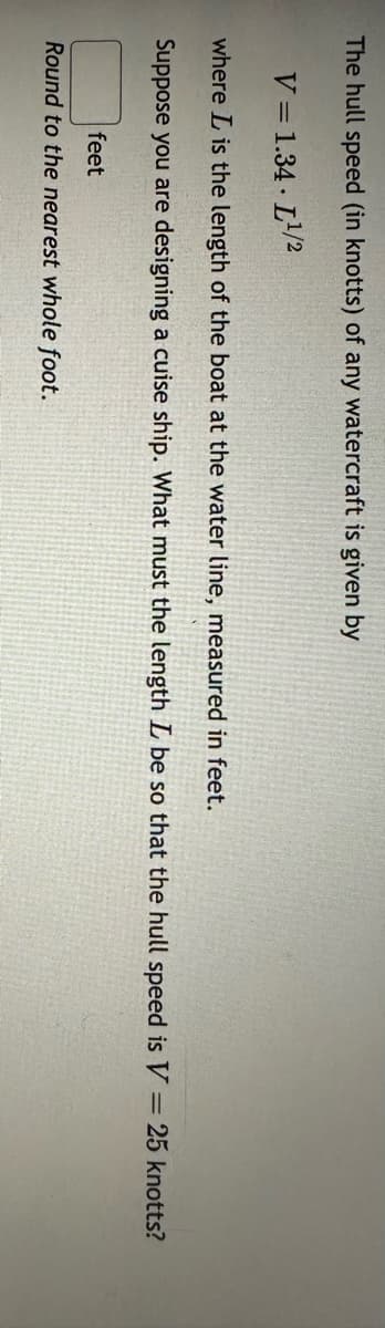 The hull speed (in knotts) of any watercraft is given by
V = 1.34-L¹/2
where L is the length of the boat at the water line, measured in feet.
Suppose you are designing a cuise ship. What must the length L be so that the hull speed is V = 25 knotts?
feet
Round to the nearest whole foot.