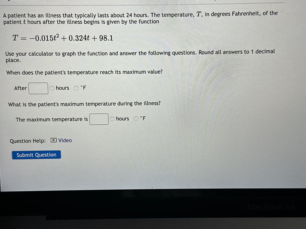 A patient has an illness that typically lasts about 24 hours. The temperature, T, in degrees Fahrenheit, of the
patient t hours after the illness begins is given by the function
T = -0.015t² + 0.324t+98.1
Use your calculator to graph the function and answer the following questions. Round all answers to 1 decimal
place.
When does the patient's temperature reach its maximum value?
After
hours °F
What is the patient's maximum temperature during the illness?
The maximum temperature is
Question Help: Video
Submit Question
hours °F
MacBook Air