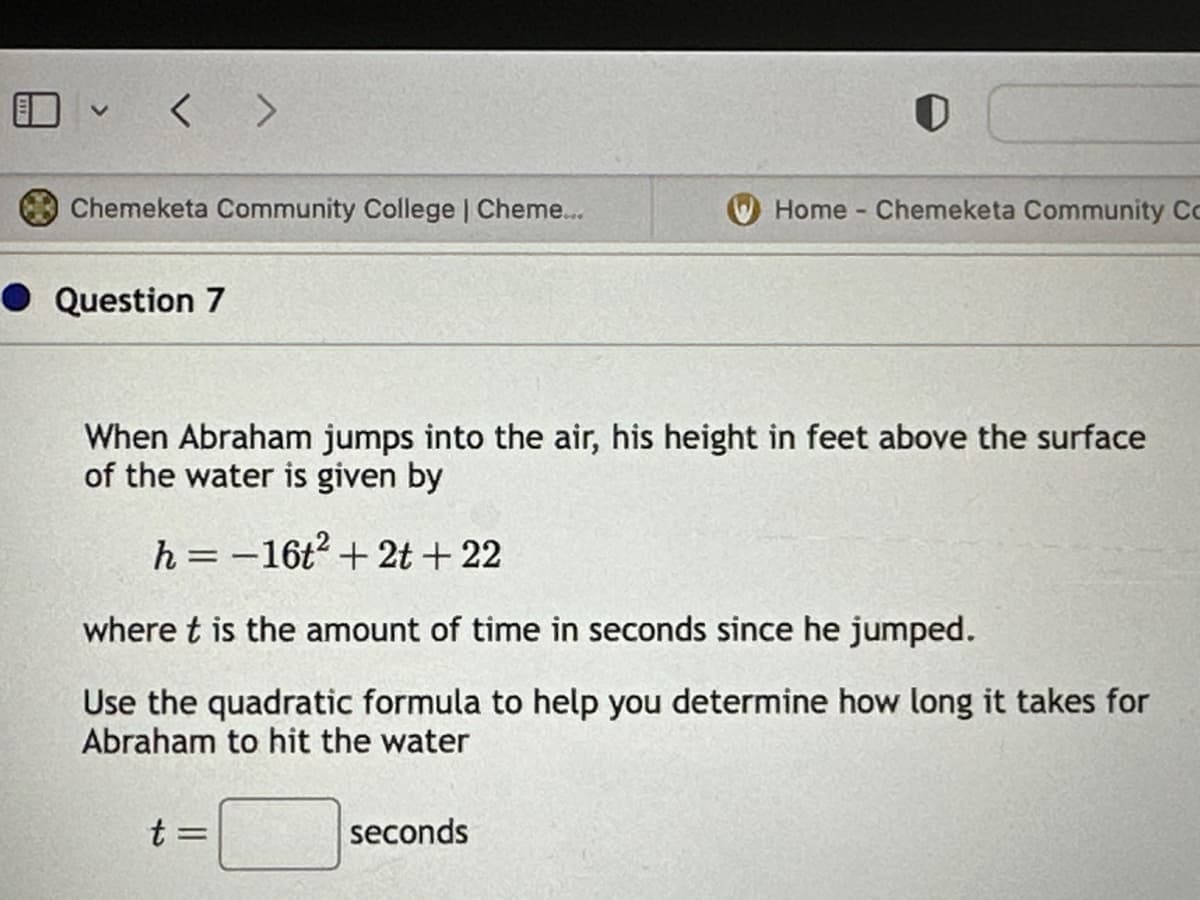 < >
Chemeketa Community College | Cheme...
Question 7
0
When Abraham jumps into the air, his height in feet above the surface
of the water is given by
h = -16t² + 2t+22
t =
Home - Chemeketa Community Co
where t is the amount of time in seconds since he jumped.
Use the quadratic formula to help you determine how long it takes for
Abraham to hit the water
seconds