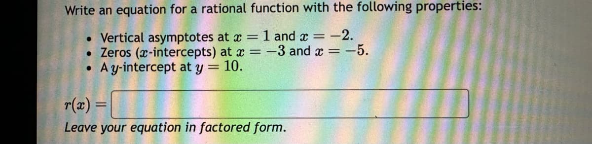 Write an equation for a rational function with the following properties:
• Vertical asymptotes at x = 1 and x = -2.
• Zeros (x-intercepts) at x = -3 and x = -5.
A y-intercept at y = 10.
●
r(x) =
Leave your equation in factored form.