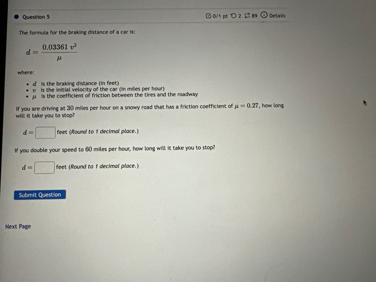 Question 5
The formula for the braking distance of a car is:
0.03361 v²
fl
d=
where:
. d
v
d=
If you are driving at 30 miles per hour on a snowy road that has a friction coefficient of = 0.27, how long
will it take you to stop?
is the braking distance (in feet)
is the initial velocity of the car (in miles per hour)
is the coefficient of friction between the tires and the roadway
d=
feet (Round to 1 decimal place.)
If you double your speed to 60 miles per hour, how long will it take you to stop?
feet (Round to 1 decimal place.)
Next Page
50/1 pt 289 Details
Submit Question