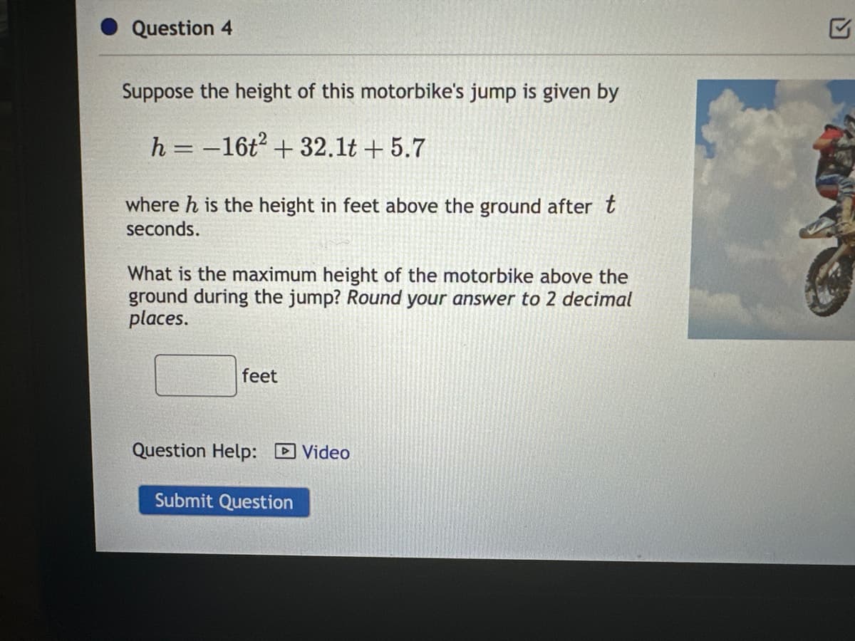 Question 4
Suppose the height of this motorbike's jump is given by
h=-16t² + 32.1t+5.7
where h is the height in feet above the ground after t
seconds.
What is the maximum height of the motorbike above the
ground during the jump? Round your answer to 2 decimal
places.
feet
Question Help: Video
Submit Question