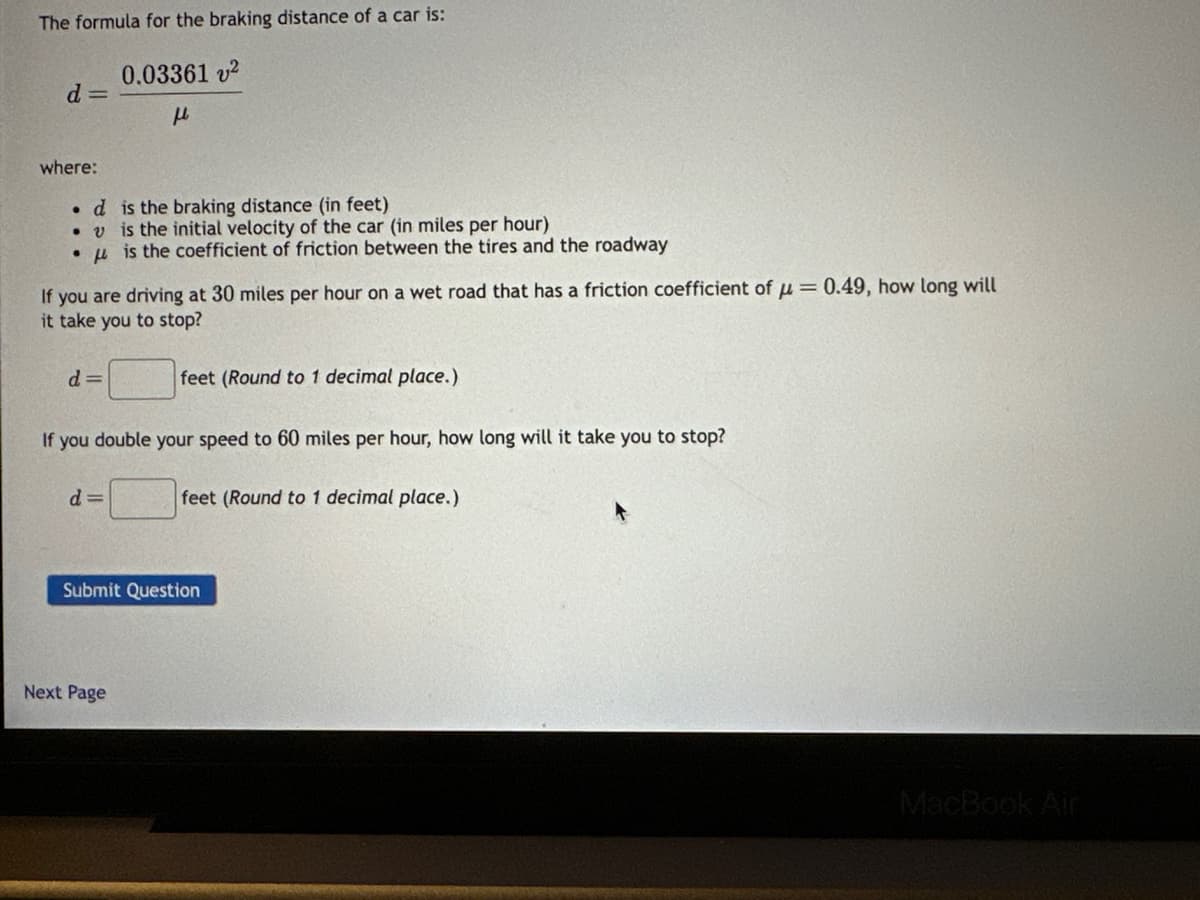 The formula for the braking distance of a car is:
0.03361 v²
μl
d=
where:
. d is the braking distance (in feet)
. v is the initial velocity of the car (in miles per hour)
●
f
is the coefficient of friction between the tires and the roadway
If you are driving at 30 miles per hour on a wet road that has a friction coefficient of = 0.49, how long will
it take you to stop?
d=
If you double your speed to 60 miles per hour, how long will it take you to stop?
d=
feet (Round to 1 decimal place.)
Next Page
feet (Round to 1 decimal place.)
Submit Question
MacBook Air
