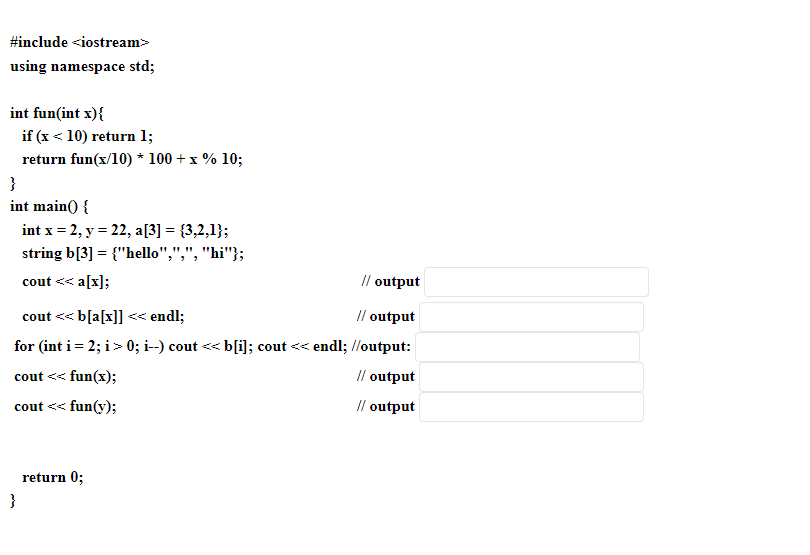 #include <iostream>
using namespace std;
int fun(int x){
if (x < 10) return 1;
return fun(x/10) * 100 + x % 10;
}
int main() {
int x = 2, y = 22, a[3] = {3,2,1};
string b[3] = {"hello",",", "hi"};
cout << a[x];
// output
cout <<<b[a[x]] << endl;
// output
for (int i = 2; i >> 0; i--) cout <<<<b[i]; cout << endl; //output:
cout << fun(x);
cout <<<< fun(y);
}
return 0;
// output
// output