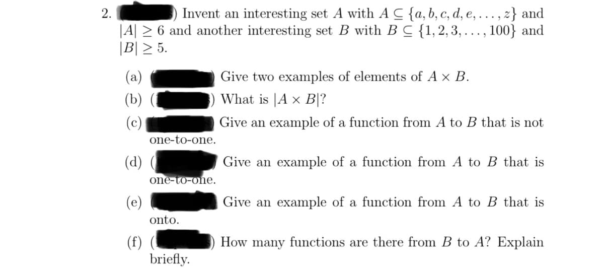 2.
Invent an interesting set A with AC {a, b, c, d, e, ..., z} and
|A|≥ 6 and another interesting set B with B C {1, 2, 3,..., 100} and
|B| ≥ 5.
(a)
(b)
(c)
(d)
(f)
one-to-one.
one-to-one.
onto.
briefly.
Give two examples of elements of A × B.
What is A x B|?
Give an example of a function from A to B that is not
Give an example of a function from A to B that is
Give an example of a function from A to B that is
How many functions are there from B to A? Explain