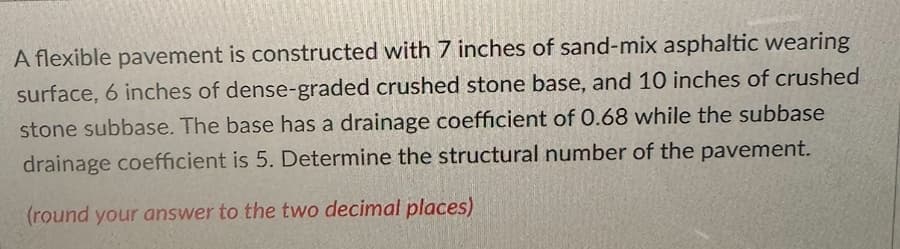 A flexible pavement is constructed with 7 inches of sand-mix asphaltic wearing
surface, 6 inches of dense-graded crushed stone base, and 10 inches of crushed
stone subbase. The base has a drainage coefficient of 0.68 while the subbase
drainage coefficient is 5. Determine the structural number of the pavement.
(round your answer to the two decimal places)