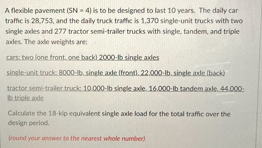 A flexible pavement (SN = 4) is to be designed to last 10 years. The daily car
traffic is 28,753, and the daily truck traffic is 1,370 single-unit trucks with two
single axles and 277 tractor semi-trailer trucks with single, tandem, and triple
axles. The axle weights are:
cars: two (one front, one back) 2000-lb single axles
single-unit truck: 8000-lb, single axle (front), 22,000-lb, single axle (back)
tractor semi-trailer truck: 10,000-lb single axle, 16,000-lb tandem axle, 44,000-
lb triple axle
Calculate the 18-kip equivalent single axle load for the total traffic over the
design period.
(round your answer to the nearest whole number)