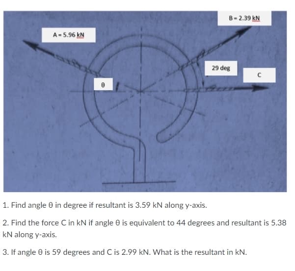 B = 2.39 kN
A= 5.96 kN
29 deg
1. Find angle 0 in degree if resultant is 3.59 kN along y-axis.
2. Find the force C in kN if angle e is equivalent to 44 degrees and resultant is 5.38
kN along y-axis.
3. If angle 0 is 59 degrees and C is 2.99 kN. What is the resultant in kN.
