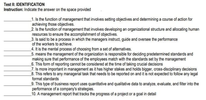 Test Il: IDENTIFICATION
Instruction: Indicate the answer on the space provided
1. Is the function of management that involves setting objectives and determining a course of action for
achieving those objectives.
2. Is the function of management that involves developing an organizational structure and allocating human
resources to ensure the accomplishment of objectives.
3. Is said to be a process in which the managers instruct, guide and oversee the performance
of the workers to achieve.
4. It is the mental process of choosing from a set of alternatives.
5. means the management of the organization is responsible for deciding predetermined standards and
making sure that performance of the employees match with the standards set by the management
_6. This form of reporting cannot be considered at the time of taking crucial decisions
7. Is more important in management as it has higher stakes and holds bigger, cross-disciplinary decisions
_8. This refers to any managerial task that needs to be reported on and it is not expected to follow any legal
format standards
_9. This type of business report uses quantitative and qualitative data to analyze, evaluate, and filter into the
performance of a company's strategies.
10. A management report that tracks the progress of a project or a goal in detail
