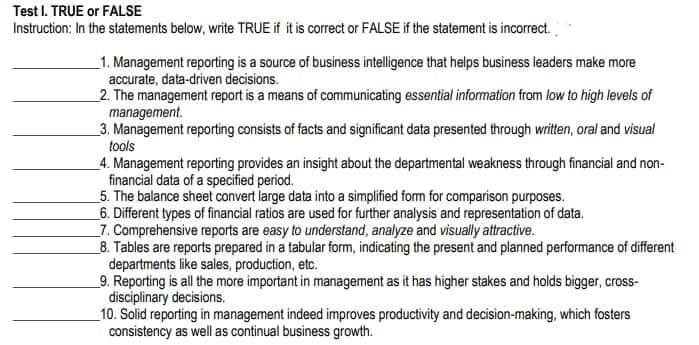 Test I. TRUE or FALSE
Instruction: In the statements below, write TRUE if it is correct or FALSE if the statement is incorrect.
_1. Management reporting is a source of business intelligence that helps business leaders make more
accurate, data-driven decisions.
2. The management report is a means of communicating essential information from low to high levels of
management.
_3. Management reporting consists of facts and significant data presented through written, oral and visual
tools
4. Management reporting provides an insight about the departmental weakness through financial and non-
financial data of a specified period.
5. The balance sheet convert large data into a simplified form for comparison purposes.
_6. Different types of financial ratios are used for further analysis and representation of data.
_7. Comprehensive reports are easy to understand, analyze and visually attractive.
_8. Tables are reports prepared in a tabular form, indicating the present and planned performance of different
departments like sales, production, etc.
_9. Reporting is all the more important in management as it has higher stakes and holds bigger, cross-
disciplinary decisions.
10. Solid reporting in management indeed improves productivity and decision-making, which fosters
consistency as well as continual business growth.

