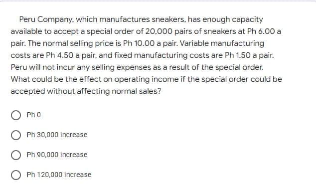 Peru Company, which manufactures sneakers, has enough capacity
available to accept a special order of 20,000 pairs of sneakers at Ph 6.00 a
pair. The normal selling price is Ph 10.00 a pair. Variable manufacturing
costs are Ph 4.50 a pair, and fixed manufacturing costs are Ph 1.50 a pair.
Peru will not incur any selling expenses as a result of the special order.
What could be the effect on operating income if the special order could be
accepted without affecting normal sales?
O Ph 0
Ph 30,000 increase
Ph 90,000 increase
O Ph 120,000 increase
