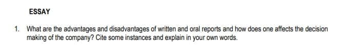 ESSAY
1. What are the advantages and disadvantages of written and oral reports and how does one affects the decision
making of the company? Cite some instances and explain in your own words.
