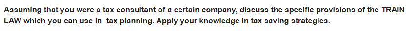 Assuming that you were a tax consultant of a certain company, discuss the specific provisions of the TRAIN
LAW which you can use in tax planning. Apply your knowledge in tax saving strategies.
