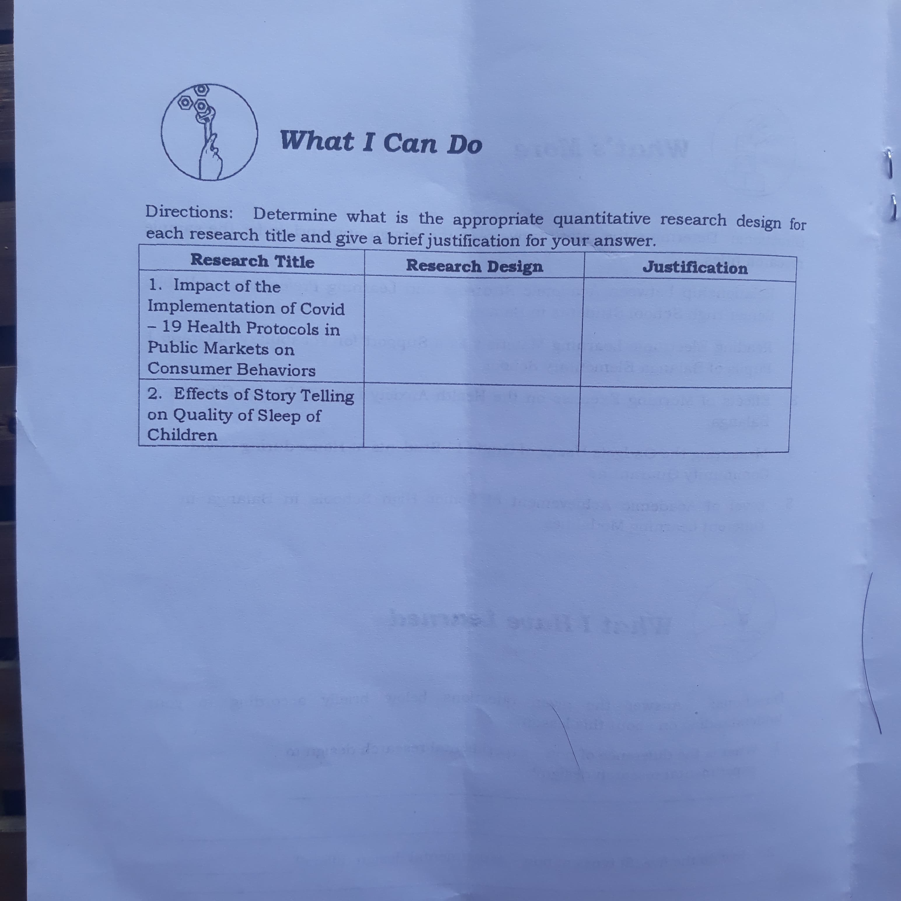 What I Can Do
Directions: Determine what is the appropriate quantitative research design for
each research title and give a brief justification for your answer.
Research Title
Research Design
Justification
1. Impact of the
Implementation of Covid
-19 Health Protocols in
Public Markets on
Consumer Behaviors
2. Effects of Story Telling
on Quality of Sleep of
Children
