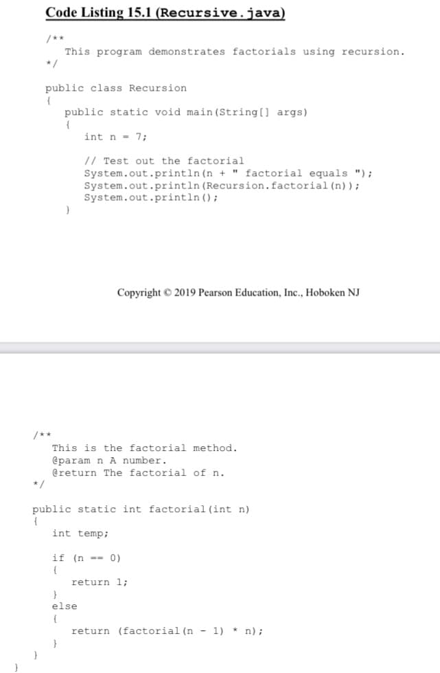 Code Listing 15.1 (Recursive.java)
/**
This program demonstrates factorials using recursion.
*/
public class Recursion
{
public static void main (String[] args)
int n = 7;
// Test out the factorial
System.out.println (n + " factorial equals ");
System.out.println (Recursion.factorial (n));
System.out.println ();
Copyright © 2019 Pearson Education, Inc., Hoboken NJ
/**
This is the factorial method.
@param n A number.
@return The factorial of n.
*/
public static int factorial (int n)
{
int temp;
if (n --= 0)
return 1;
else
{
return (factorial (n - 1) * n);
}
