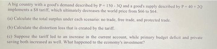 A big country with a good's demand described by P= 150 - 3Q and a good's supply described by P=
implements a $8 tariff, which ultimately decreases the world price from $66 to $64.
40 + 20
(a) Calculate the total surplus under each scenario: no trade, free trade, and protected trade.
(b) Calculate the distortion loss that is created by the tariff.
(c) Suppose the tariff led to an increase in the current account, while primary budget deficit and private
saving both increased as well. What happened to the economy's investment?
