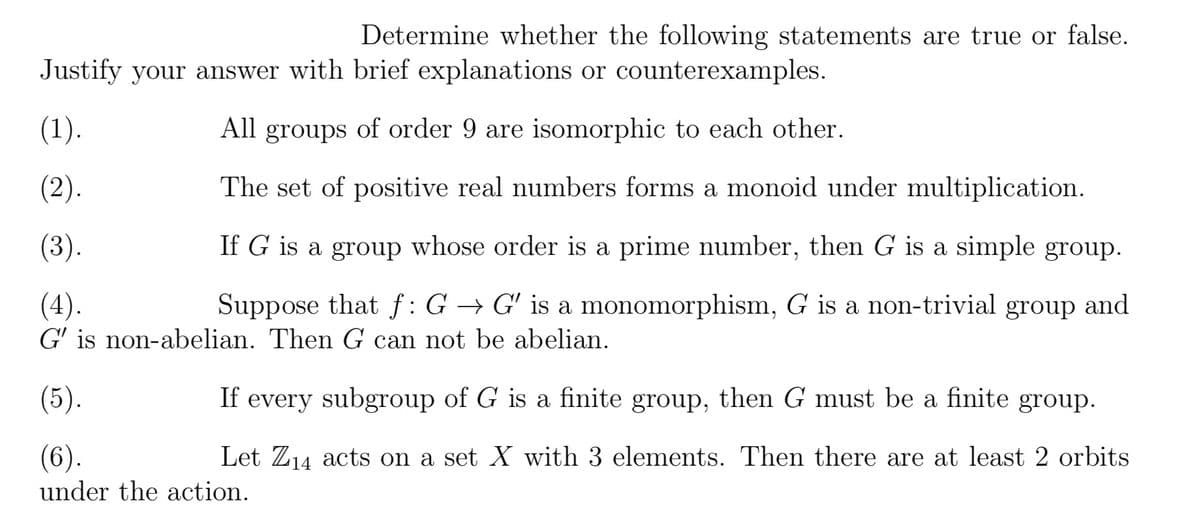 Determine whether the following statements are true or false.
Justify your answer with brief explanations or counterexamples.
(1).
All groups of order 9 are isomorphic to each other.
(2).
The set of positive real numbers forms a monoid under multiplication.
(3).
If G is a group whose order is a prime number, then G is a simple group.
Suppose that f: G → G' is a monomorphism, G is a non-trivial group and
G' is non-abelian. Then G can not be abelian.
(4).
(5).
(6).
under the action.
If every subgroup of G is a finite group, then G must be a finite group.
Let Z₁4 acts on a set X with 3 elements. Then there are at least 2 orbits
14