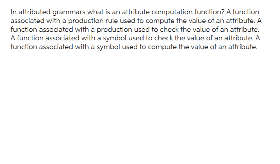 In attributed grammars what is an attribute computation function? A function
associated with a production rule used to compute the value of an attribute. A
function associated with a production used to check the value of an attribute.
A function associated with a symbol used to check the value of an attribute. A
function associated with a symbol used to compute the value of an attribute.