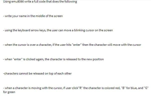 Using emu8086 write a full code that does the following
- write your name in the middle of the scree
- using the keyboard arrow keys, the user can move a blinking cursor on the screen
- when the cursor is over a character, if the user hits "enter" then the character will move with the cursor
- when "enter" is clicked again, the character is released to the new position
-characters cannot be released on top of each other
- when a character is moving with the cursor, if user click"R" the character is colored red, "B" for blue, and "G"
for green