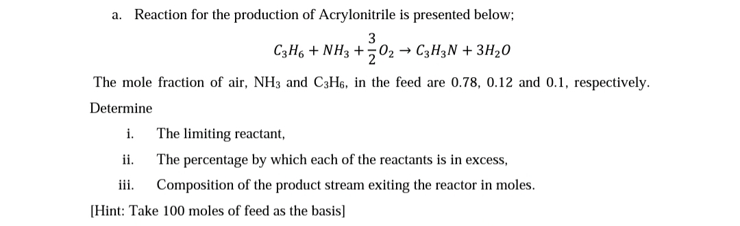 Reaction for the production of Acrylonitrile is presented below;
3
C3H6 + NH3 +502 → C3H3N + 3H20
The mole fraction of air, NH3 and C3H6, in the feed are 0.78, 0.12 and 0.1, respectively.
Determine
i.
The limiting reactant,
ii.
The percentage by which each of the reactants is in excess,
iii.
Composition of the product stream exiting the reactor in moles.
[Hint: Take 100 moles of feed as the basis]
