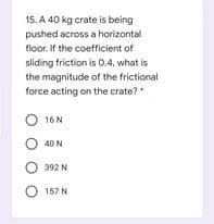 15. A 40 kg crate is being
pushed across a horizontal
floor. If the coefficient of
sliding friction is 0.4, what is
the magnitude of the frictional
force acting on the crate?
O 16 N
O 40 N
O 392 N
O 157 N
