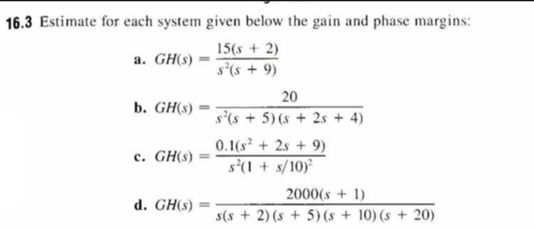 16.3 Estimate for each system given below the gain and phase margins:
15(s2)
s2(s9)
a. GH(s)
20
b. GH(s)
s(s5) (s2s 4)
0.1(s22s9)
s(s/10)
c. GH(s)
2000(s+1
s(s2) (s5) (s 10) (s20)
d. GH(s)
