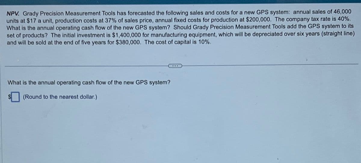 NPV. Grady Precision Measurement Tools has forecasted the following sales and costs for a new GPS system: annual sales of 46,000
units at $17 a unit, production costs at 37% of sales price, annual fixed costs for production at $200,000. The company tax rate is 40%.
What is the annual operating cash flow of the new GPS system? Should Grady Precision Measurement Tools add the GPS system to its
set of products? The initial investment is $1,400,000 for manufacturing equipment, which will be depreciated over six years (straight line)
and will be sold at the end of five years for $380,000. The cost of capital is 10%.
What is the annual operating cash flow of the new GPS system?
(Round to the nearest dollar.)