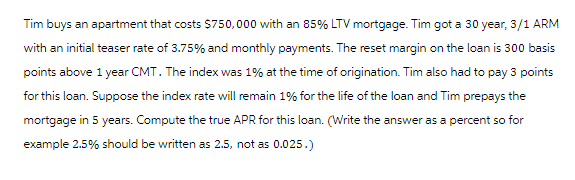 Tim buys an apartment that costs $750,000 with an 85% LTV mortgage. Tim got a 30 year, 3/1 ARM
with an initial teaser rate of 3.75% and monthly payments. The reset margin on the loan is 300 basis
points above 1 year CMT. The index was 1% at the time of origination. Tim also had to pay 3 points
for this loan. Suppose the index rate will remain 1% for the life of the loan and Tim prepays the
mortgage in 5 years. Compute the true APR for this loan. (Write the answer as a percent so for
example 2.5% should be written as 2.5, not as 0.025.)