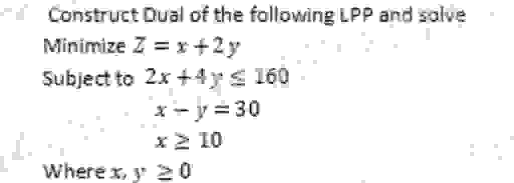 Construct Dual of the following LPP and solve
Minimize Z = x+2y
Subject to 2x+4y≤ 160
x-y=30
x ≥ 10
Where x, 20