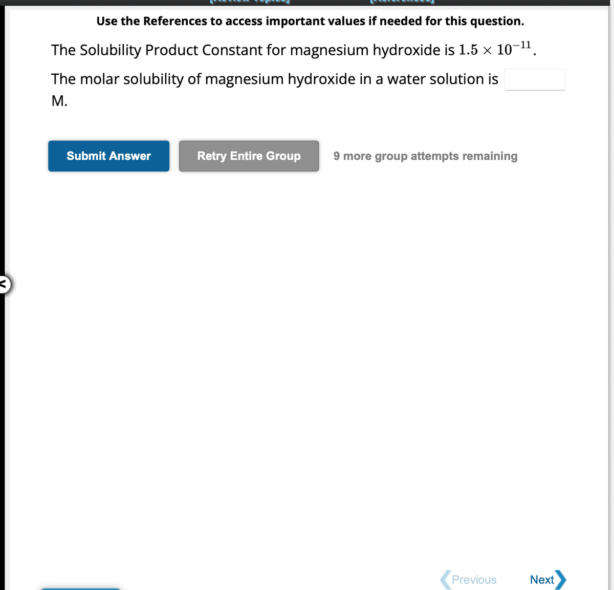 Use the References to access important values if needed for this question.
The Solubility Product Constant for magnesium hydroxide is 1.5 × 10-¹¹.
The molar solubility of magnesium hydroxide in a water solution is
M.
Submit Answer
Retry Entire Group 9 more group attempts remaining
Previous
Next