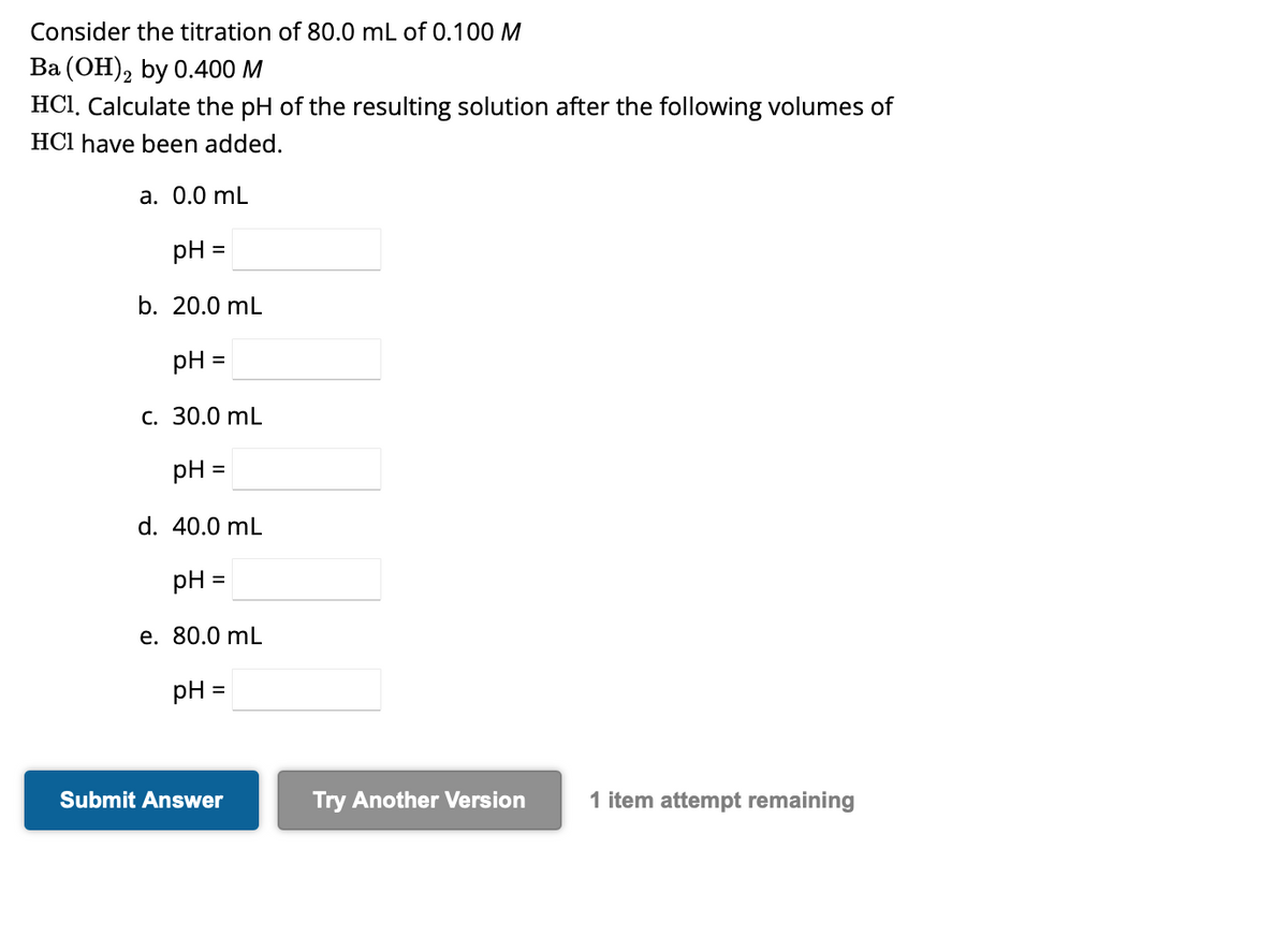 Consider the titration of 80.0 mL of 0.100 M
Ba (OH)2 by 0.400 M
HC1, Calculate the pH of the resulting solution after the following volumes of
HCI have been added.
a. 0.0 mL
pH =
b. 20.0 mL
pH =
c. 30.0 mL
pH =
d. 40.0 mL
pH
e. 80.0 mL
=
pH =
Submit Answer
Try Another Version
1 item attempt remaining