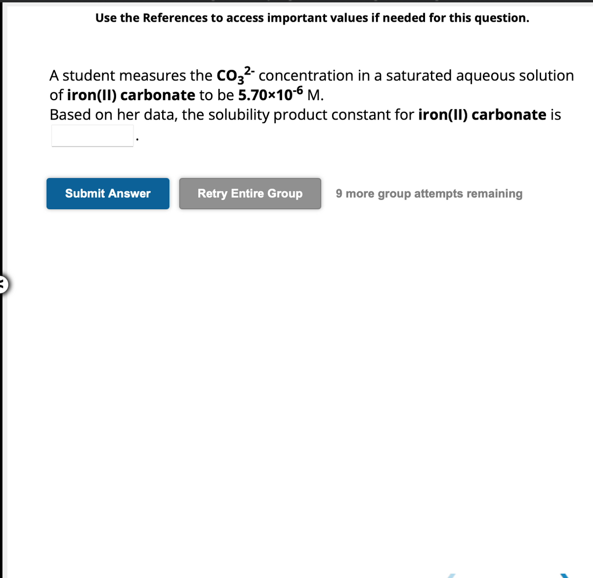 Use the References to access important values if needed for this question.
A student measures the CO3²- concentration in a saturated aqueous solution
of iron(II) carbonate to be 5.70x10-6 M.
Based on her data, the solubility product constant for iron(II) carbonate is
Submit Answer
Retry Entire Group
9 more group attempts remaining