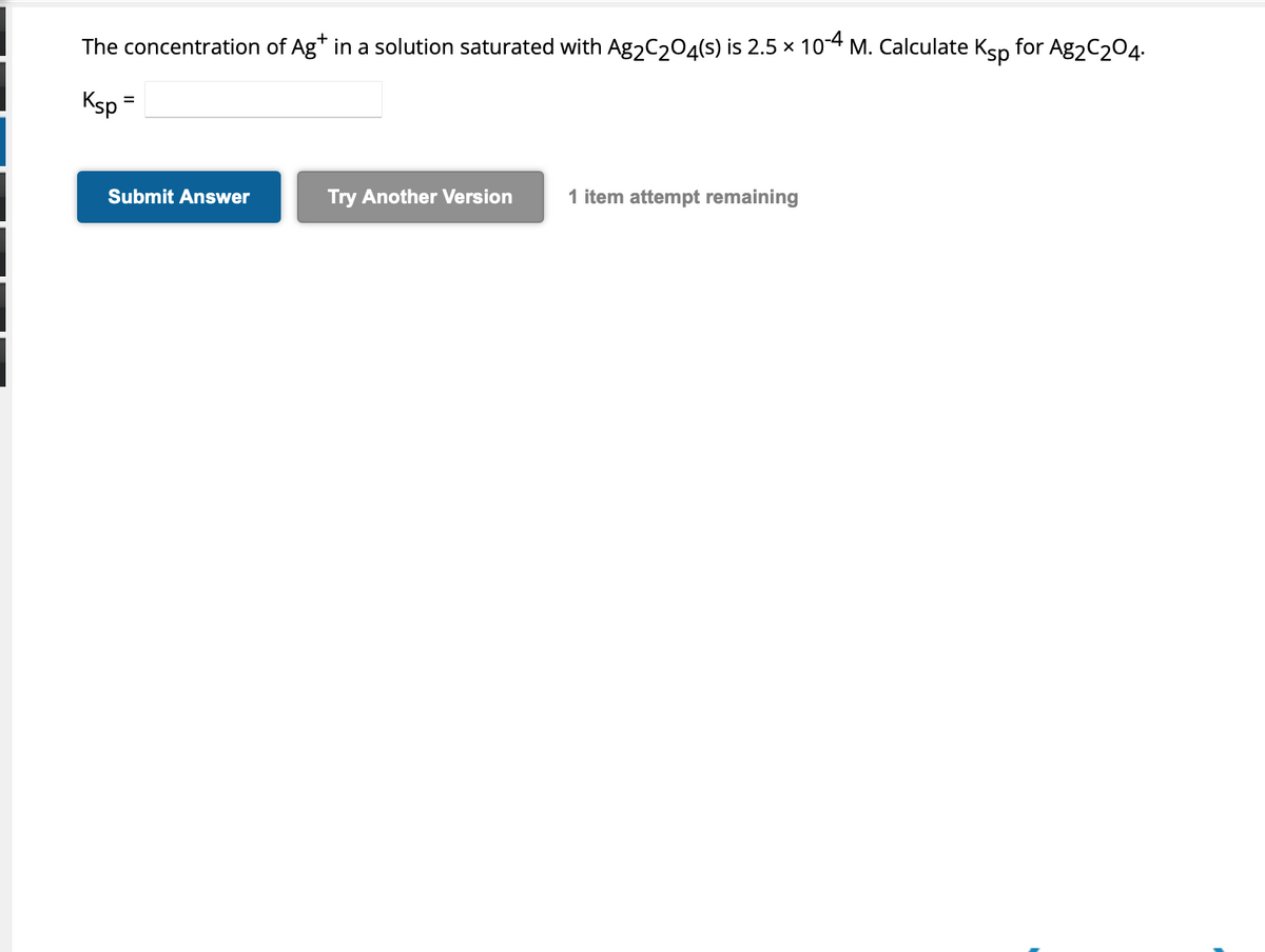 The concentration of Ag* in a solution saturated with Ag₂C₂O4(s) is 2.5 × 10-4 M. Calculate Ksp for Ag2C204.
Ksp
=
Submit Answer
Try Another Version
1 item attempt remaining