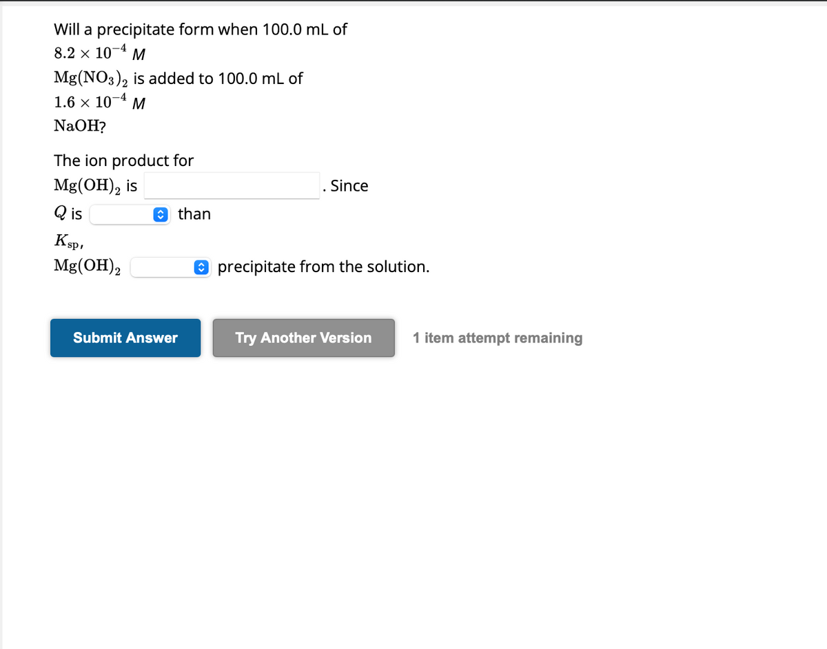 Will a precipitate form when 100.0 mL of
8.2 x 10-4 M
Mg(NO3)2 is added to 100.0 mL of
1.6 × 10-4 M
NaOH?
The ion product for
Mg(OH)₂ is
Qis
Ksp,
Mg(OH)2
than
Submit Answer
Since
precipitate from the solution.
Try Another Version 1 item attempt remaining