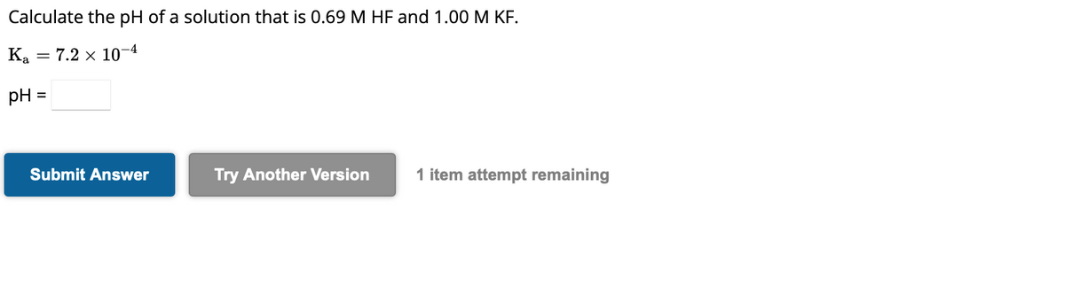 Calculate the pH of a solution that is 0.69 M HF and 1.00 M KF.
Ka = 7.2 x 10-4
pH =
Submit Answer
Try Another Version
1 item attempt remaining