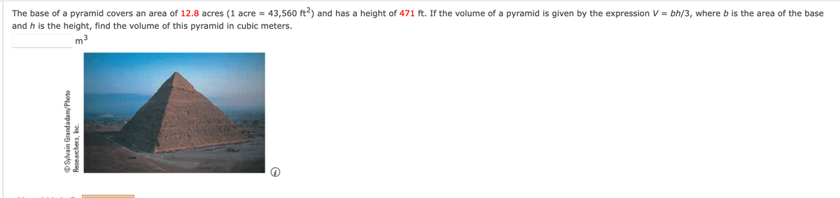 The base of a pyramid covers an area of 12.8 acres (1 acre = 43,560 ft²) and has a height of 471 ft. If the volume of a pyramid is given by the expression V = bh/3, where b is the area of the base
and h is the height, find the volume of this pyramid in cubic meters.
m³
ⒸSylvain Grandadam/Photo
Researchers, Inc.