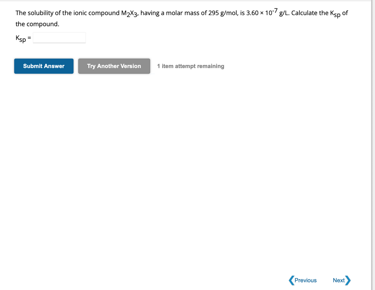 The solubility of the ionic compound M₂X3, having a molar mass of 295 g/mol, is 3.60 × 10-7 g/L. Calculate the Ksp of
the compound.
Ksp =
Submit Answer
Try Another Version 1 item attempt remaining
Previous
Next