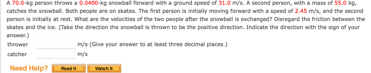A 70.0-kg person throws a 0.0400-kg snowball forward with a ground speed of 31.0 m/s. A second person, with a mass of 55.0 kg,
catches the snowball. Both people are on skates. The first person is initially moving forward with a speed of 2.45 m/s, and the second
person is initially at rest. What are the velocities of the two people after the snowball is exchanged? Disregard the friction between the
skates and the ice. (Take the direction the snowball is thrown to be the positive direction. Indicate the direction with the sign of your
answer.)
thrower
catcher
Need Help?
Read It
m/s (Give your answer to at least three decimal places.)
m/s
Watch It